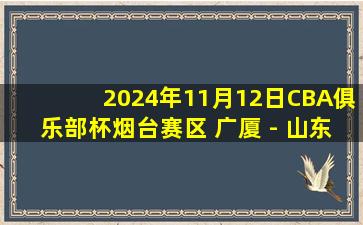 2024年11月12日CBA俱乐部杯烟台赛区 广厦 - 山东 全场精华回放